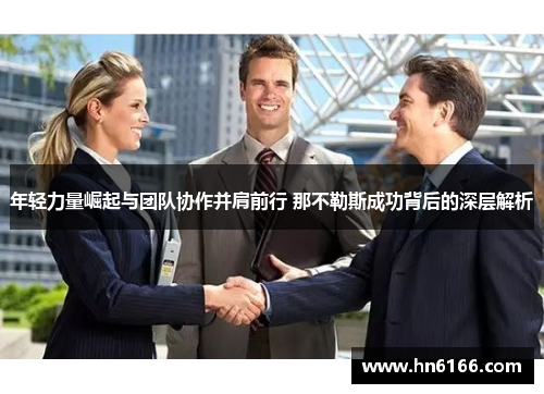 年轻力量崛起与团队协作并肩前行 那不勒斯成功背后的深层解析